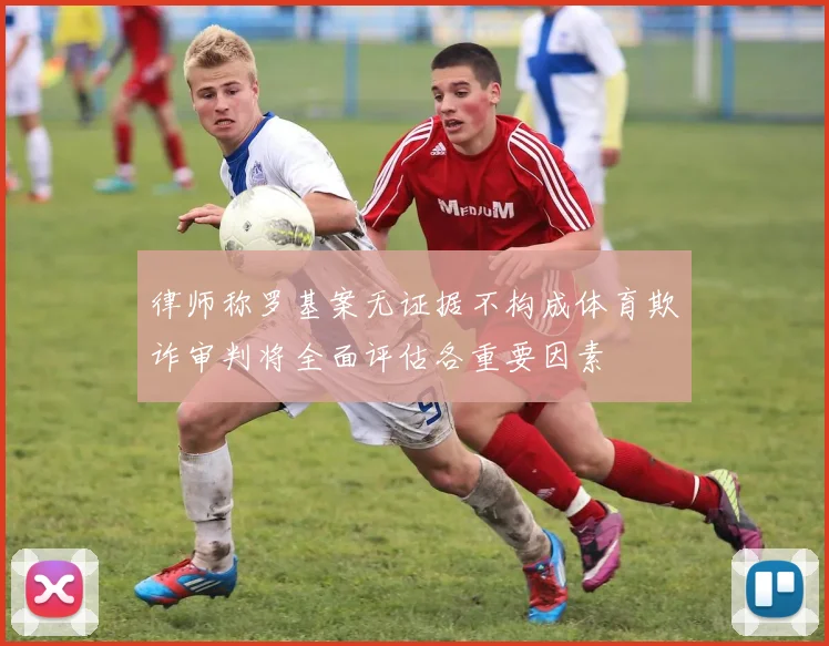 律师称罗基案无证据不构成体育欺诈审判将全面评估各重要因素