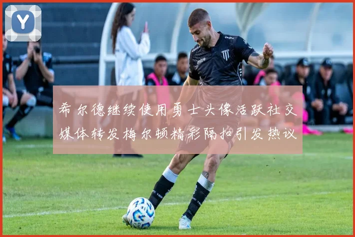 希尔德继续使用勇士头像活跃社交媒体转发梅尔顿精彩隔扣引发热议