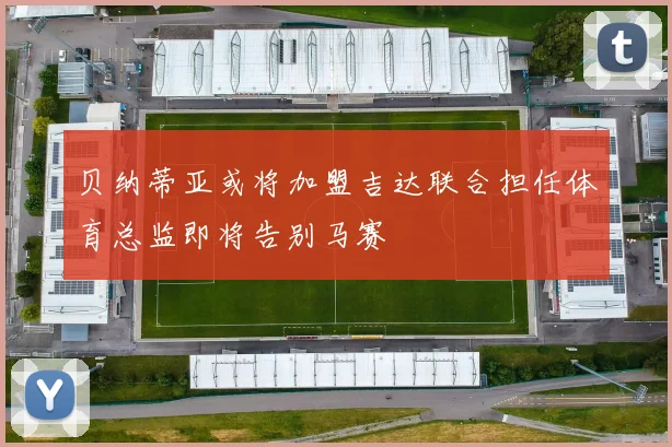 贝纳蒂亚或将加盟吉达联合担任体育总监即将告别马赛