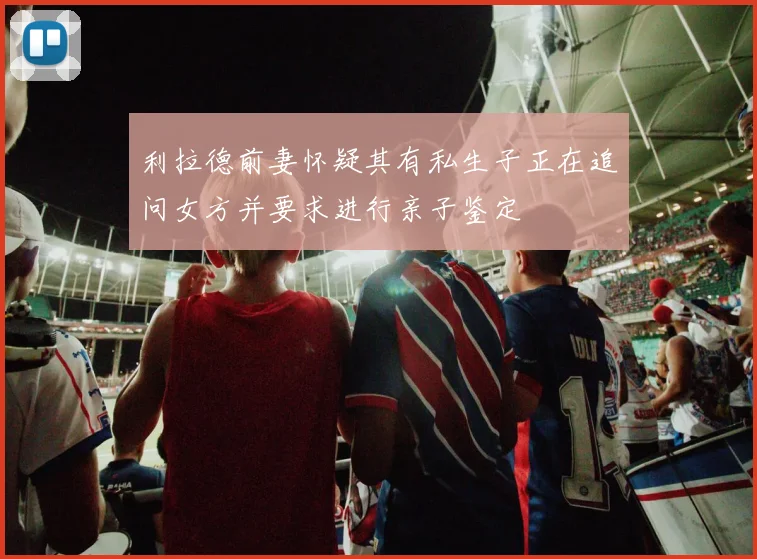 利拉德前妻怀疑其有私生子正在追问女方并要求进行亲子鉴定