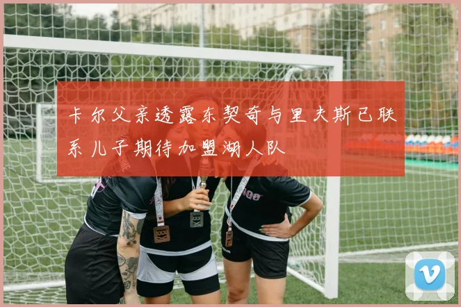 卡尔父亲透露东契奇与里夫斯已联系儿子期待加盟湖人队