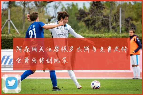 阿森纳关注摩根罗杰斯与克鲁皮转会费或将创纪录