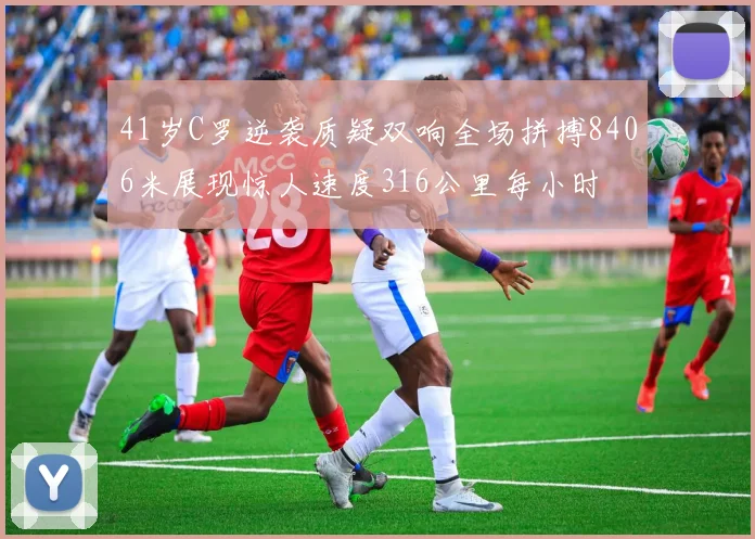 41岁C罗逆袭质疑双响全场拼搏8406米展现惊人速度316公里每小时