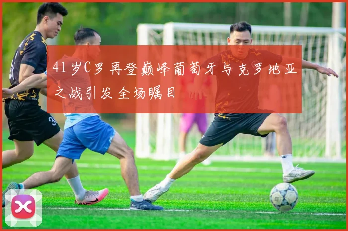 41岁C罗再登巅峰葡萄牙与克罗地亚之战引发全场瞩目