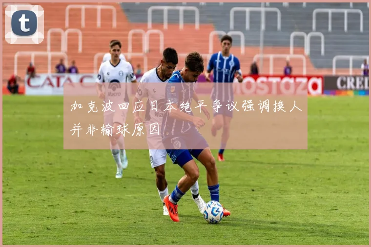加克波回应日本绝平争议强调换人并非输球原因