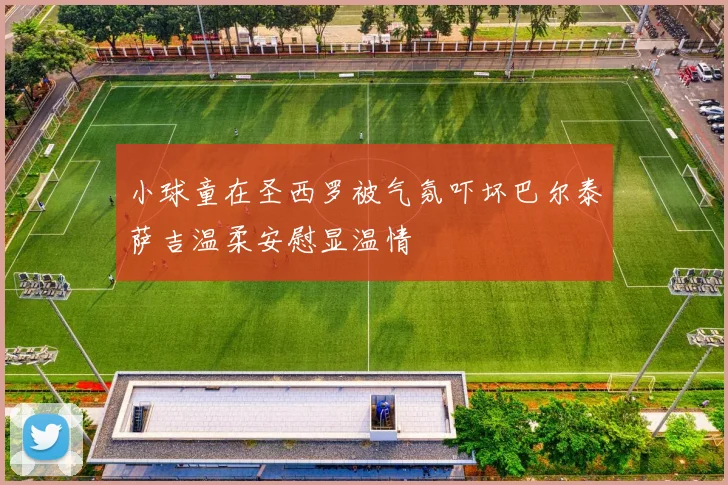 小球童在圣西罗被气氛吓坏巴尔泰萨吉温柔安慰显温情