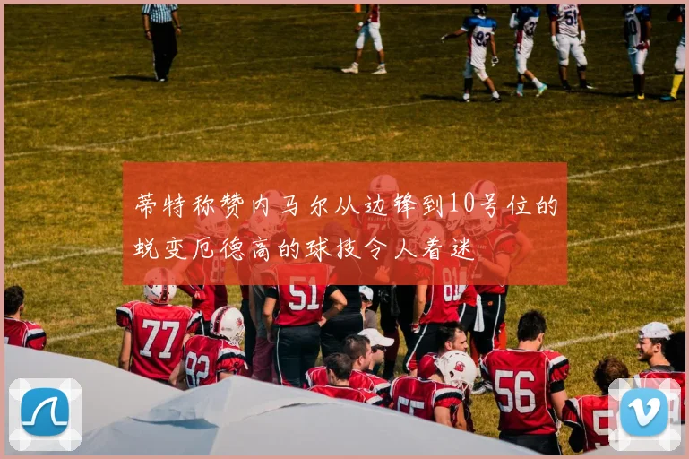 蒂特称赞内马尔从边锋到10号位的蜕变厄德高的球技令人着迷