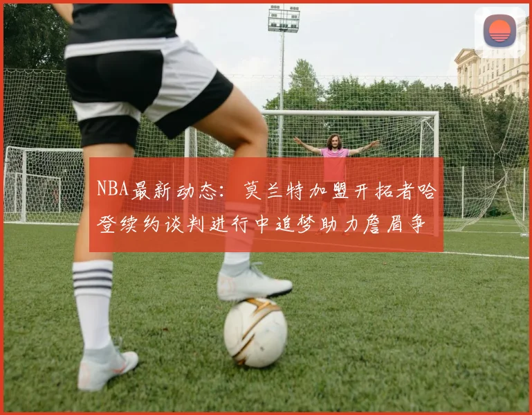 NBA最新动态：莫兰特加盟开拓者哈登续约谈判进行中追梦助力詹眉争冠