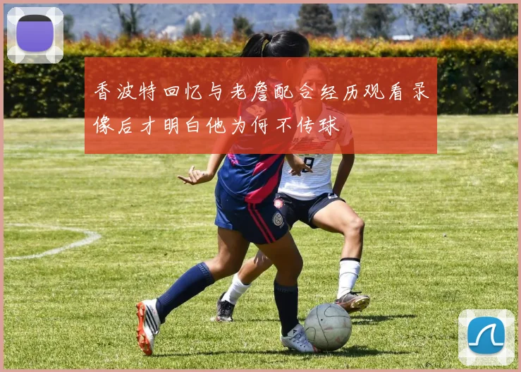 香波特回忆与老詹配合经历观看录像后才明白他为何不传球