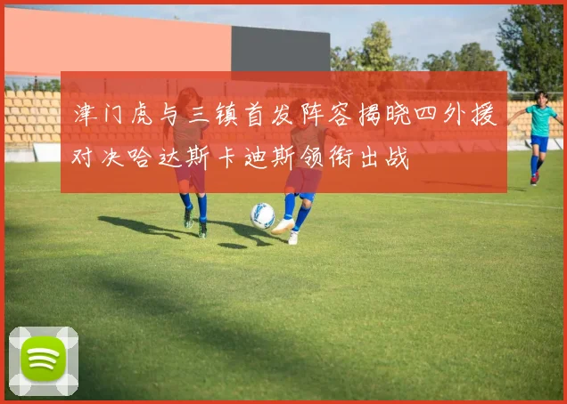 津门虎与三镇首发阵容揭晓四外援对决哈达斯卡迪斯领衔出战