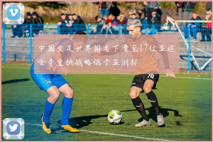 中国女足世界排名下滑至17位亚运会夺金挑战略低于亚洲杯