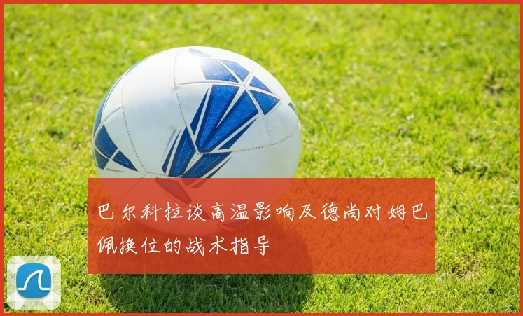 巴尔科拉谈高温影响及德尚对姆巴佩换位的战术指导