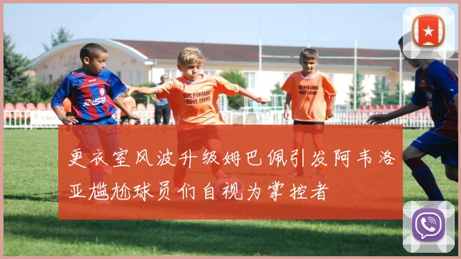 更衣室风波升级姆巴佩引发阿韦洛亚尴尬球员们自视为掌控者