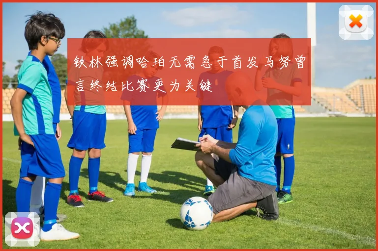 铁林强调哈珀无需急于首发马努曾言终结比赛更为关键