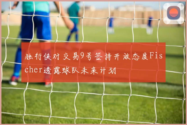 独行侠对交易9号签持开放态度Fischer透露球队未来计划