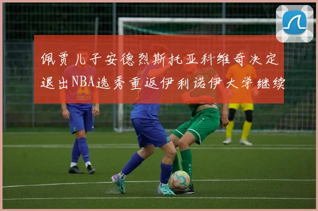 佩贾儿子安德烈斯托亚科维奇决定退出NBA选秀重返伊利诺伊大学继续学业