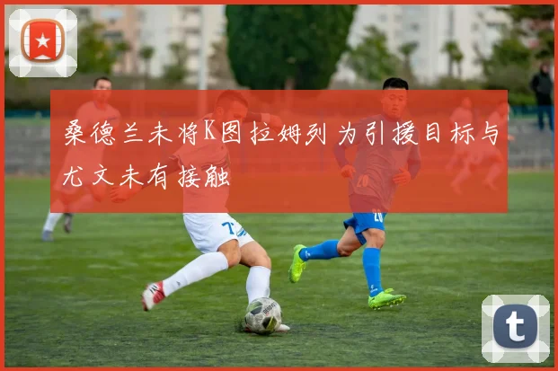 桑德兰未将K图拉姆列为引援目标与尤文未有接触