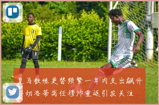 皇马教练更替频繁一年内支出飙升安切洛蒂离任穆帅重返引发关注