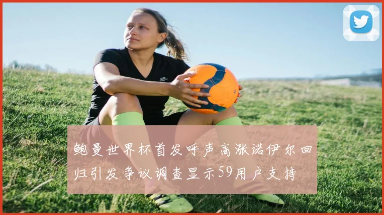 鲍曼世界杯首发呼声高涨诺伊尔回归引发争议调查显示59用户支持