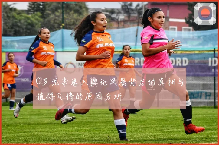C罗无辜卷入舆论风暴背后的真相与值得同情的原因分析