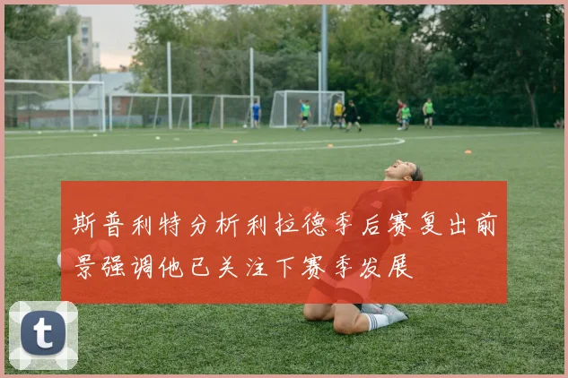 斯普利特分析利拉德季后赛复出前景强调他已关注下赛季发展