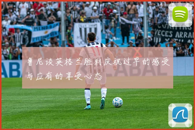 鲁尼谈英格兰胜利庆祝过早的感受与应有的享受心态
